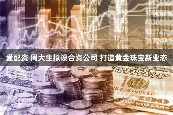 爱配资 周大生拟设合资公司 打造黄金珠宝新业态