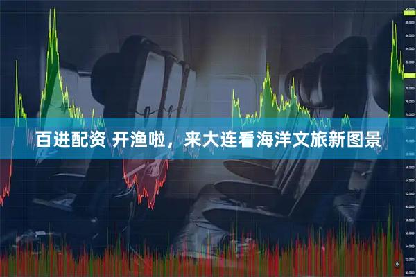 百进配资 开渔啦，来大连看海洋文旅新图景