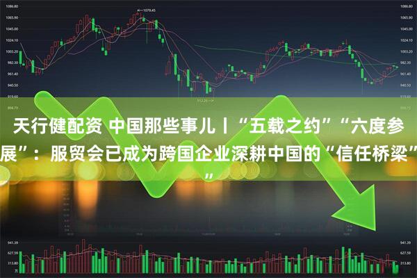 天行健配资 中国那些事儿丨“五载之约”“六度参展”：服贸会已成为跨国企业深耕中国的“信任桥梁”