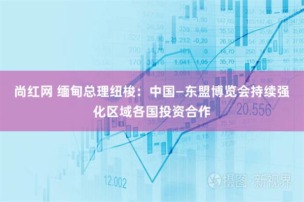 尚红网 缅甸总理纽梭：中国—东盟博览会持续强化区域各国投资合作