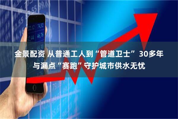 金景配资 从普通工人到“管道卫士”&#32;30多年与漏点“赛跑”守护城市供水无忧