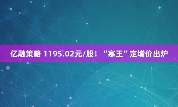 亿融策略 1195.02元/股！“寒王”定增价出炉