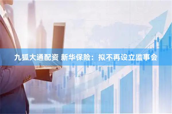 九狐大通配资 新华保险：拟不再设立监事会