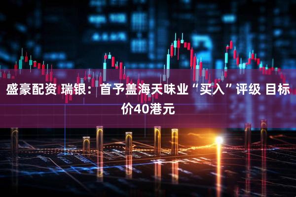 盛豪配资 瑞银：首予盖海天味业“买入”评级 目标价40港元