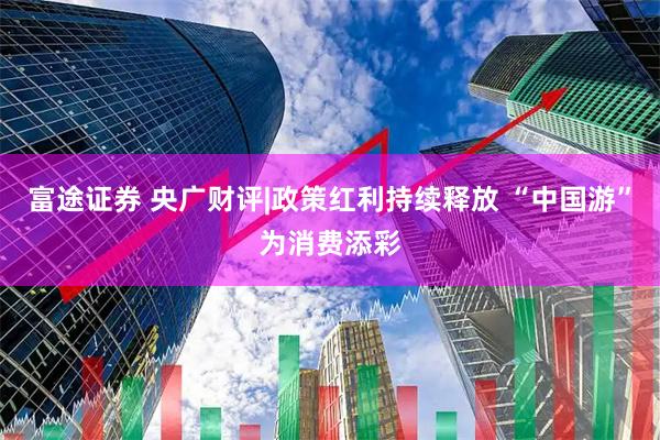 富途证券 央广财评|政策红利持续释放 “中国游”为消费添彩