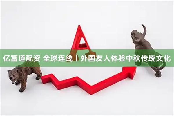 亿富道配资 全球连线丨外国友人体验中秋传统文化