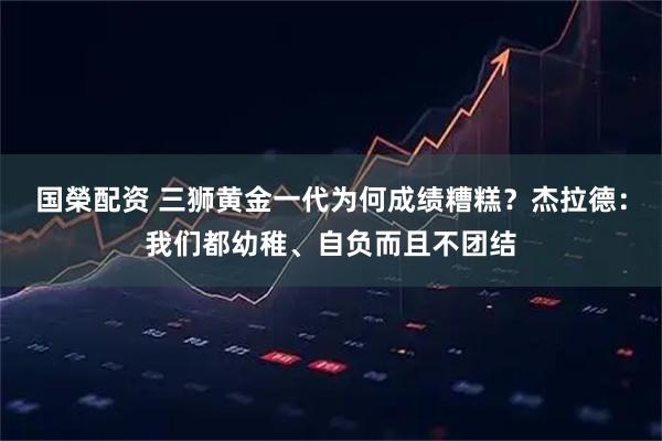 国榮配资 三狮黄金一代为何成绩糟糕？杰拉德：我们都幼稚、自负而且不团结