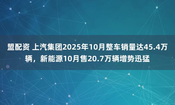 盟配资 上汽集团2025年10月整车销量达45.4万辆，新能源10月售20.7万辆增势迅猛