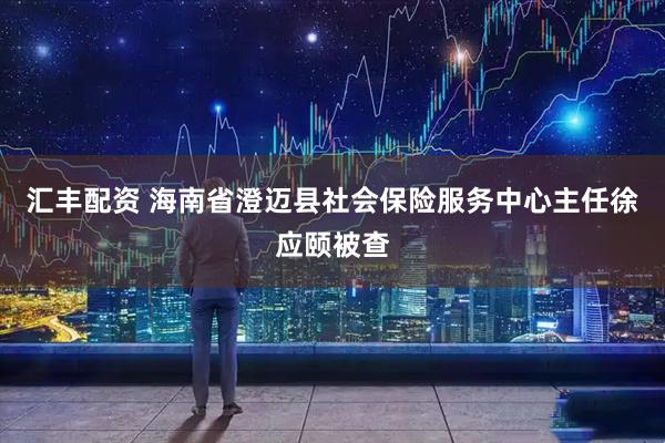 汇丰配资 海南省澄迈县社会保险服务中心主任徐应颐被查
