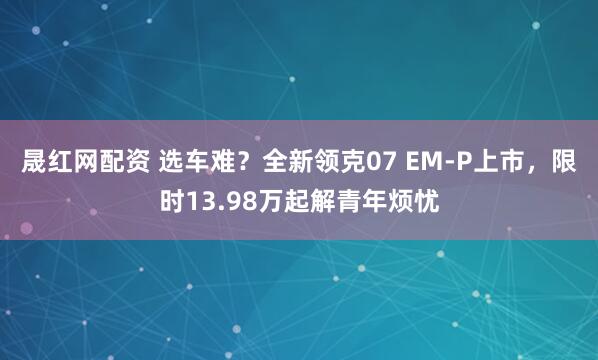 晟红网配资 选车难？全新领克07 EM-P上市，限时13.98万起解青年烦忧