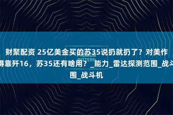 财聚配资 25亿美金买的苏35说扔就扔了？对美作战得靠歼16，苏35还有啥用？_能力_雷达探测范围_战斗机