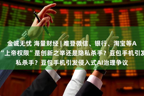 金诚无忧 海量财经 | 难登微信、银行、淘宝等App的AI手机遇阻：“上帝权限”是创新之举还是隐私杀手？豆包手机引发侵入式AI治理争议
