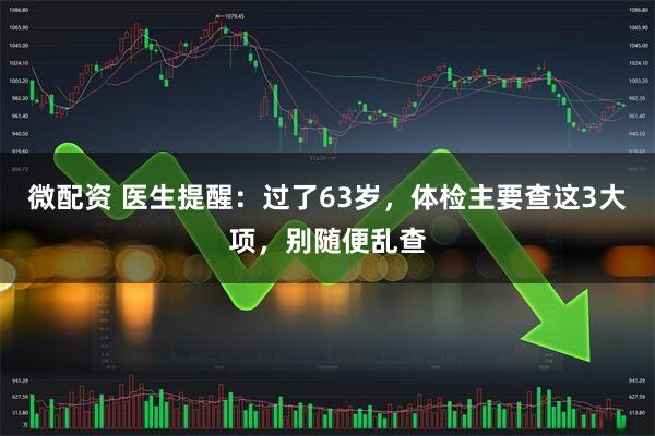 微配资 医生提醒：过了63岁，体检主要查这3大项，别随便乱查
